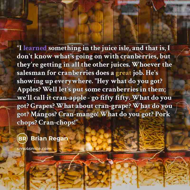 “I learned something in the juice isle, and that is, I don't know what's going on with cranberries, but they're getting in all the other juices. Whoever the salesman for cranberries does a great job. He's showing up everywhere. "Hey what do you got? Apples? Well let's put some cranberries in them…” quote by Brian Regan