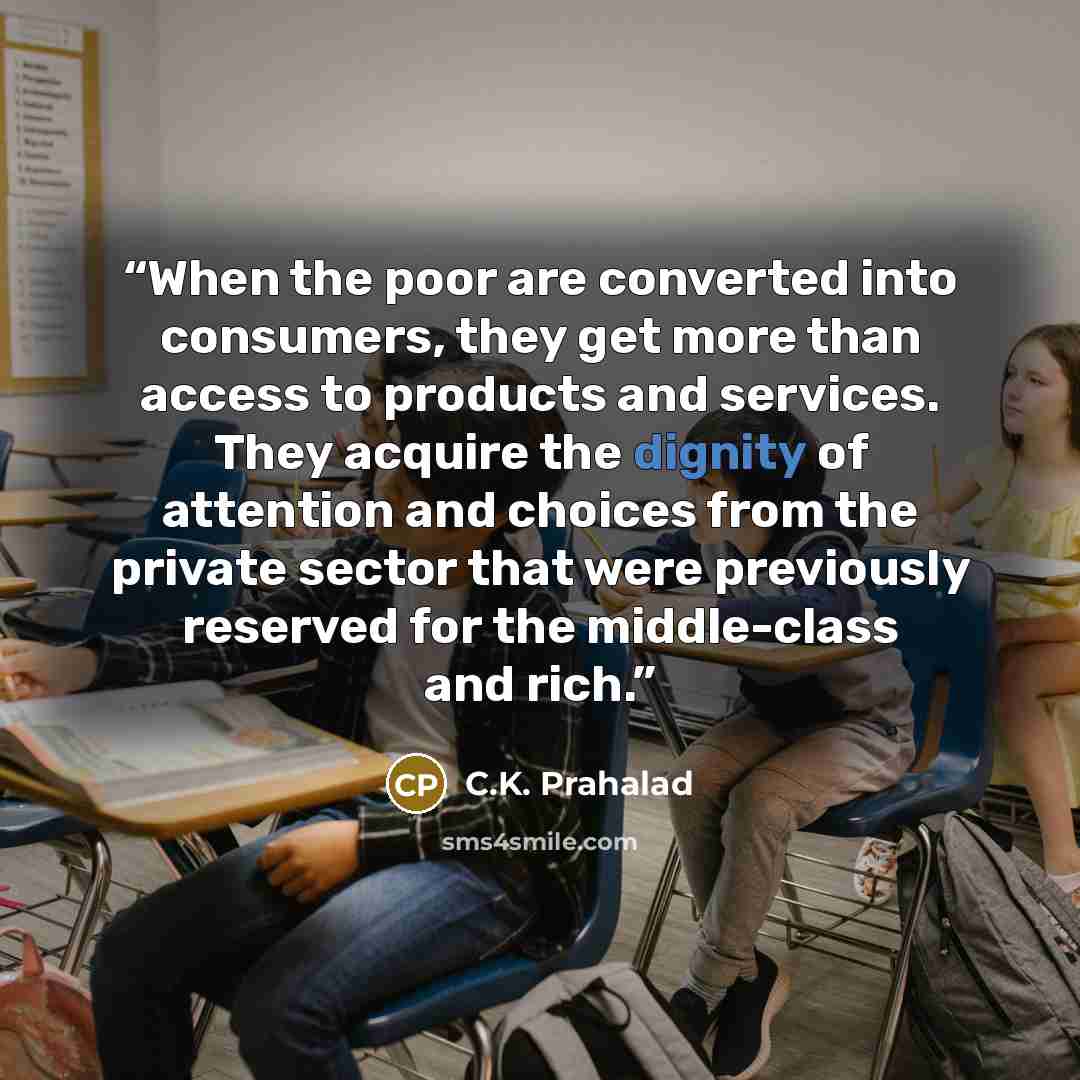 “When the poor are converted into consumers, they get more than access to products and services. They acquire the dignity of attention and choices from the private sector that were previously reserved for the middle-class and rich.” quote by C.K. Prahalad