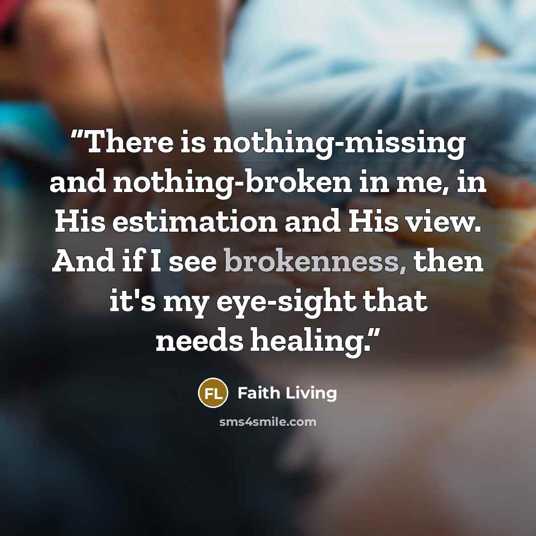 “There is nothing-missing and nothing-broken in me, in His estimation and His view. And if I see brokenness, then it's my eye-sight that needs healing.” quote by Faith Living