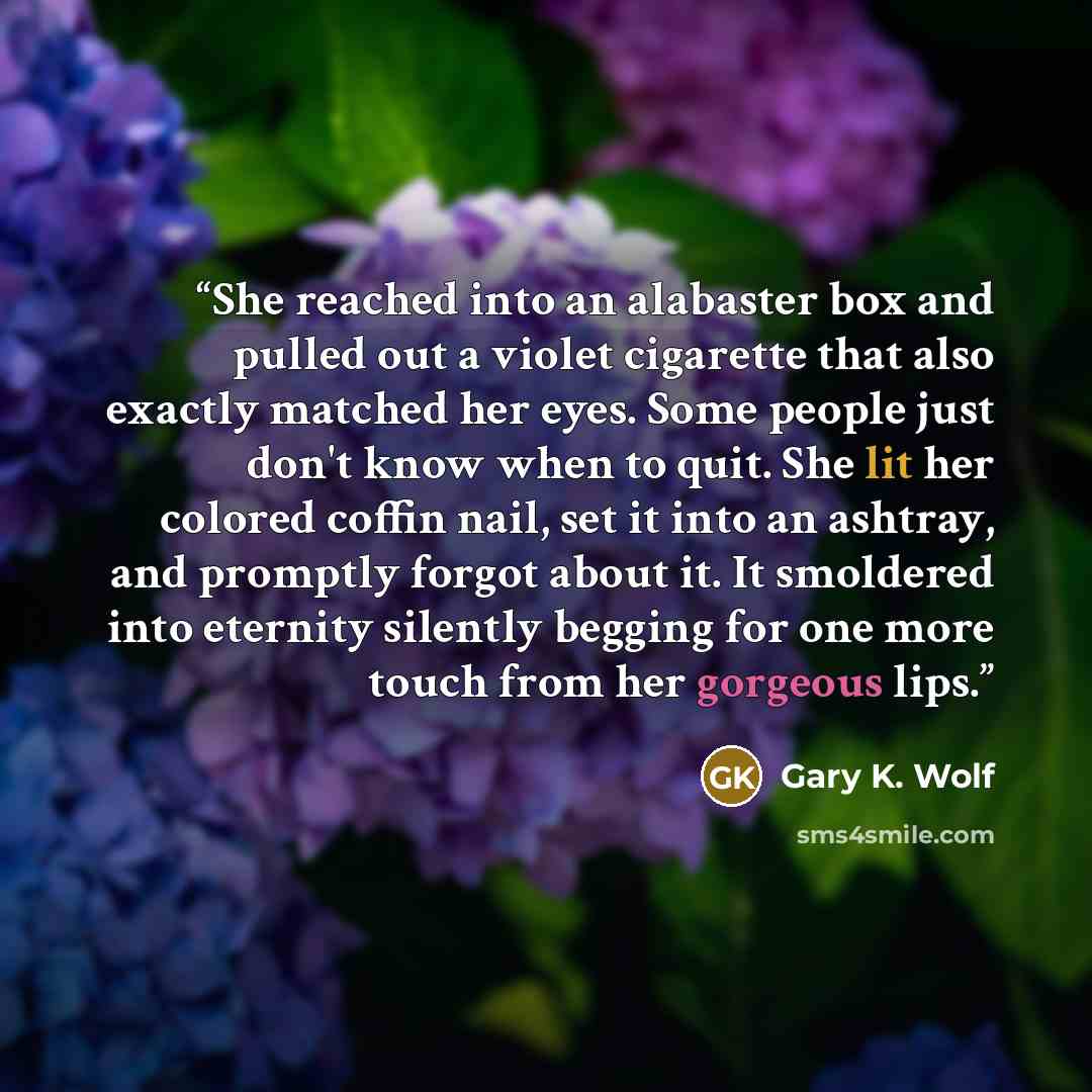 “She reached into an alabaster box and pulled out a violet cigarette that also exactly matched her eyes. Some people just don't know when to quit. She lit her colored coffin nail, set it into an ashtray, and promptly forgot about it. It smoldered into eternity silently begging for one more touch…” quote by Gary K. Wolf