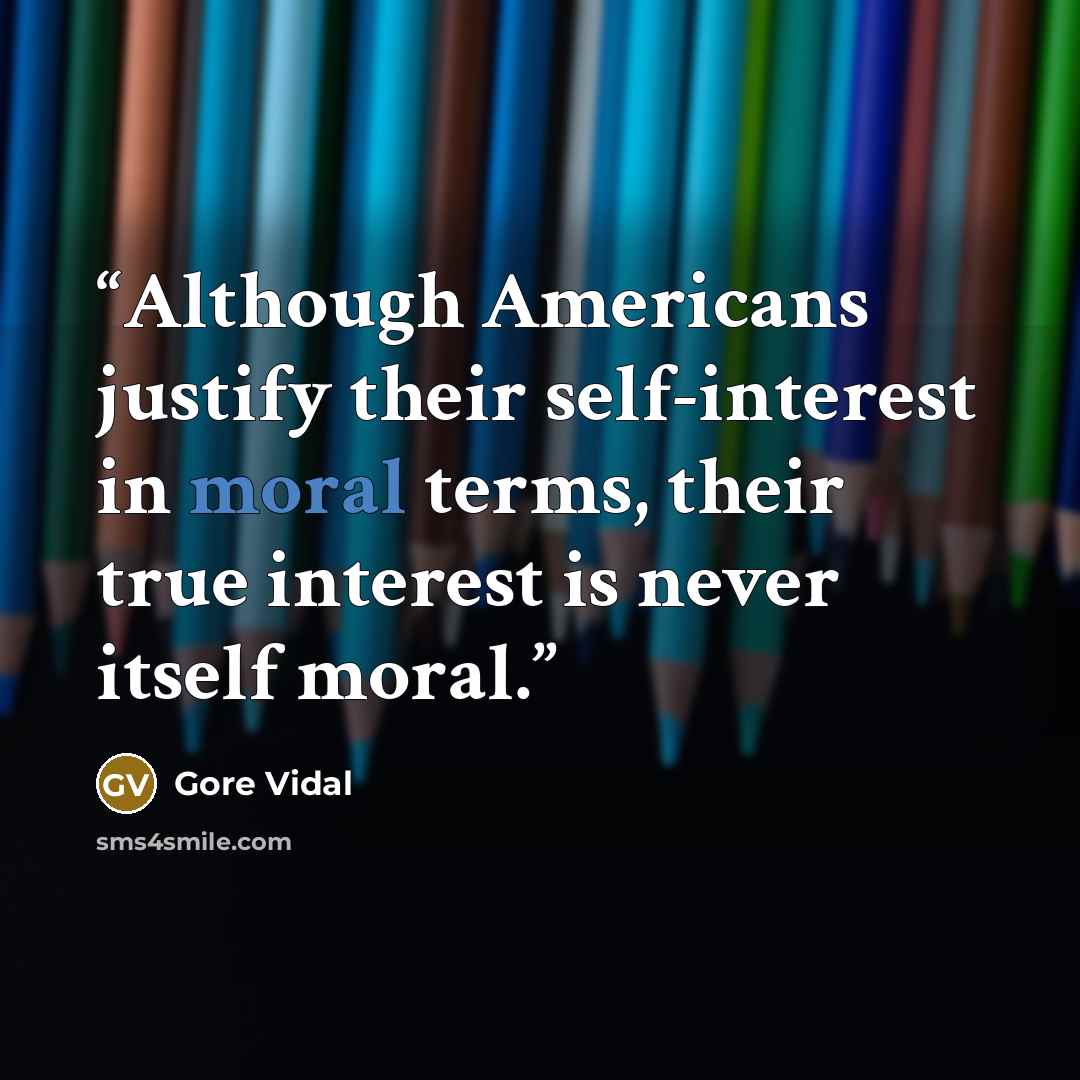 “Although Americans justify their self-interest in moral terms, their true interest is never itself moral.” quote by Gore Vidal