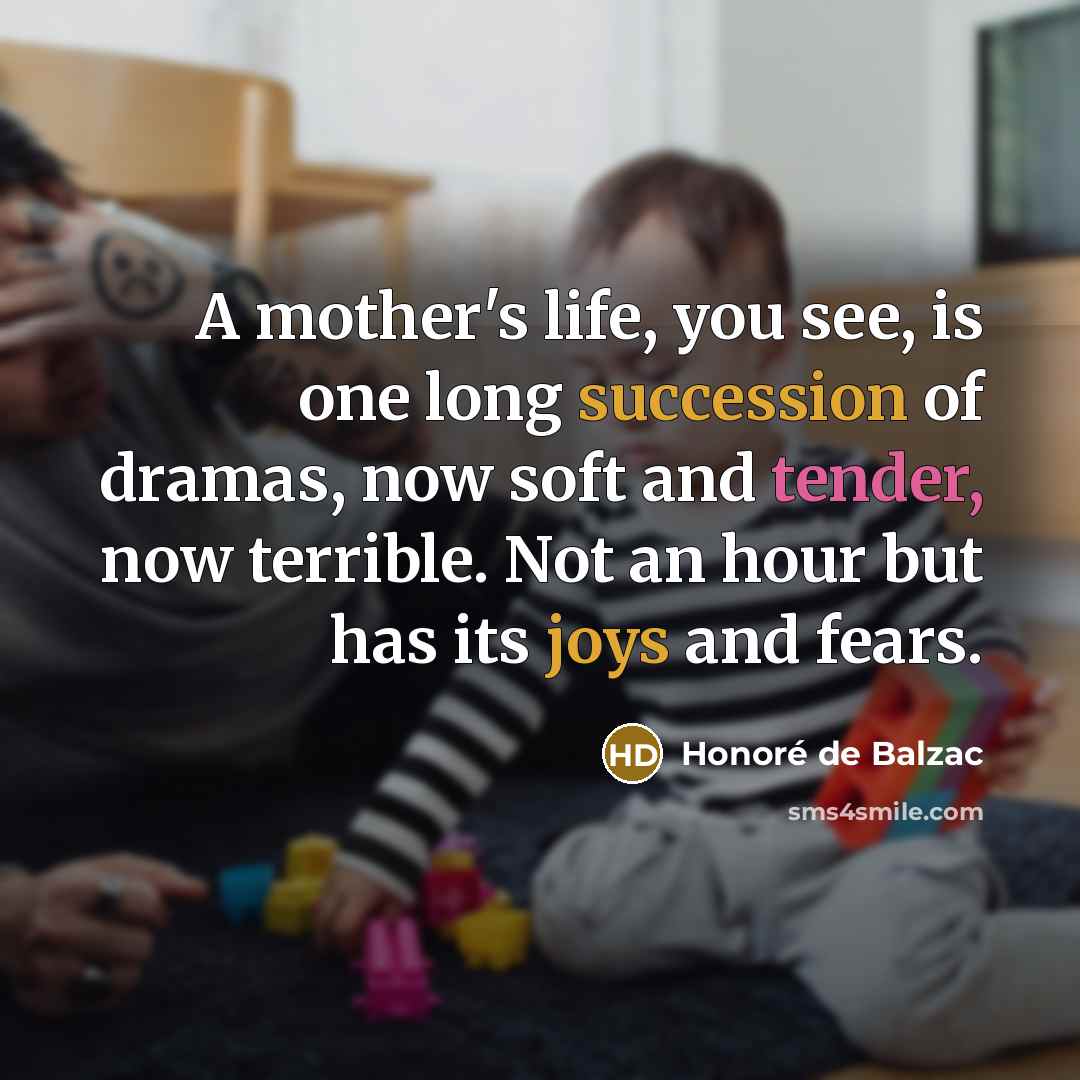 “A mother's life, you see, is one long succession of dramas, now soft and tender, now terrible. Not an hour but has its joys and fears.” quote by Honore de Balzac