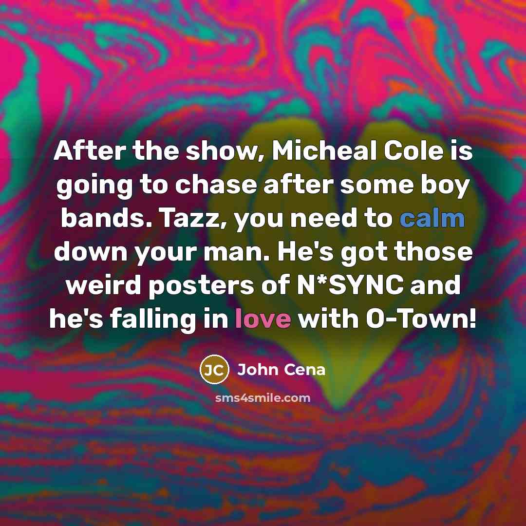 “After the show, Micheal Cole is going to chase after some boy bands. Tazz, you need to calm down your man. He's got those weird posters of N*SYNC and he's falling in love with O-Town!” quote by John Cena