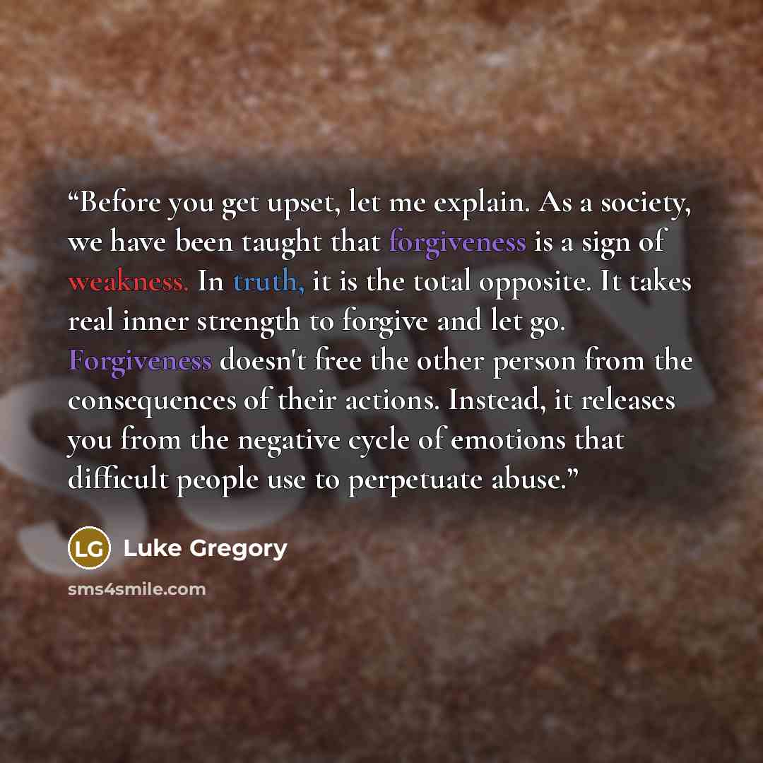 “Before you get upset, let me explain. As a society, we have been taught that forgiveness is a sign of weakness. In truth, it is the total opposite. It takes real inner strength to forgive and let go. Forgiveness doesn't free the other person from the consequences of their actions. Instead, it…” quote by Luke Gregory
