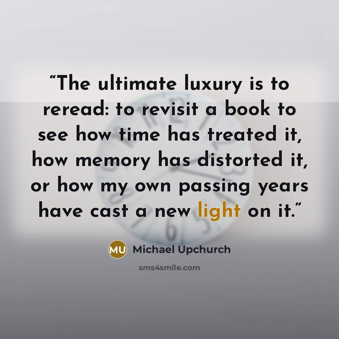 “The ultimate luxury is to reread: to revisit a book to see how time has treated it, how memory has distorted it, or how my own passing years have cast a new light on it.” quote by Michael Upchurch