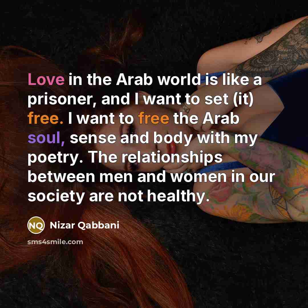 “Love in the Arab world is like a prisoner, and I want to set (it) free. I want to free the Arab soul, sense and body with my poetry. The relationships between men and women in our society are not healthy.” quote by Nizar Qabbani