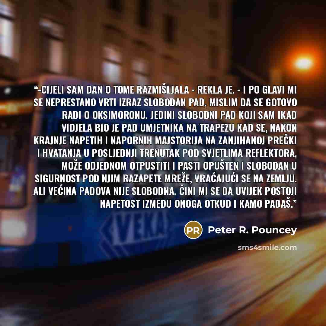 “-Cijeli sam dan o tome razmišljala - rekla je. - I po glavi mi se neprestano vrti izraz slobodan pad, mislim da se gotovo radi o oksimoronu. Jedini slobodni pad koji sam ikad vidjela bio je pad umjetnika na trapezu kad se, nakon krajnje napetih i napornih majstorija na zanjihanoj prečki i hvatanja…” quote by Peter R. Pouncey