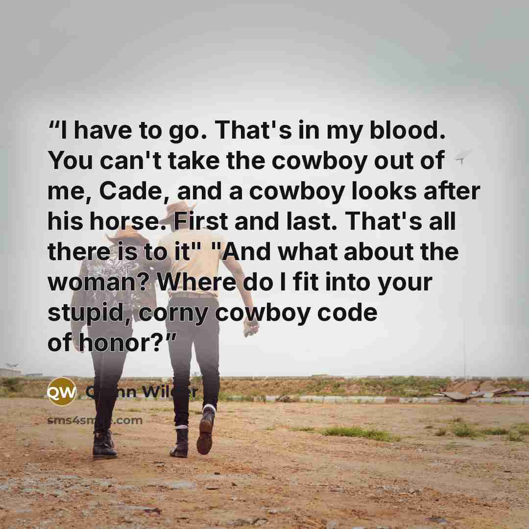 “I have to go. That's in my blood. You can't take the cowboy out of me, Cade, and a cowboy looks after his horse. First and last. That's all there is to it" "And what about the woman? Where do I fit into your stupid, corny cowboy code of honor?” quote by Quinn Wilder