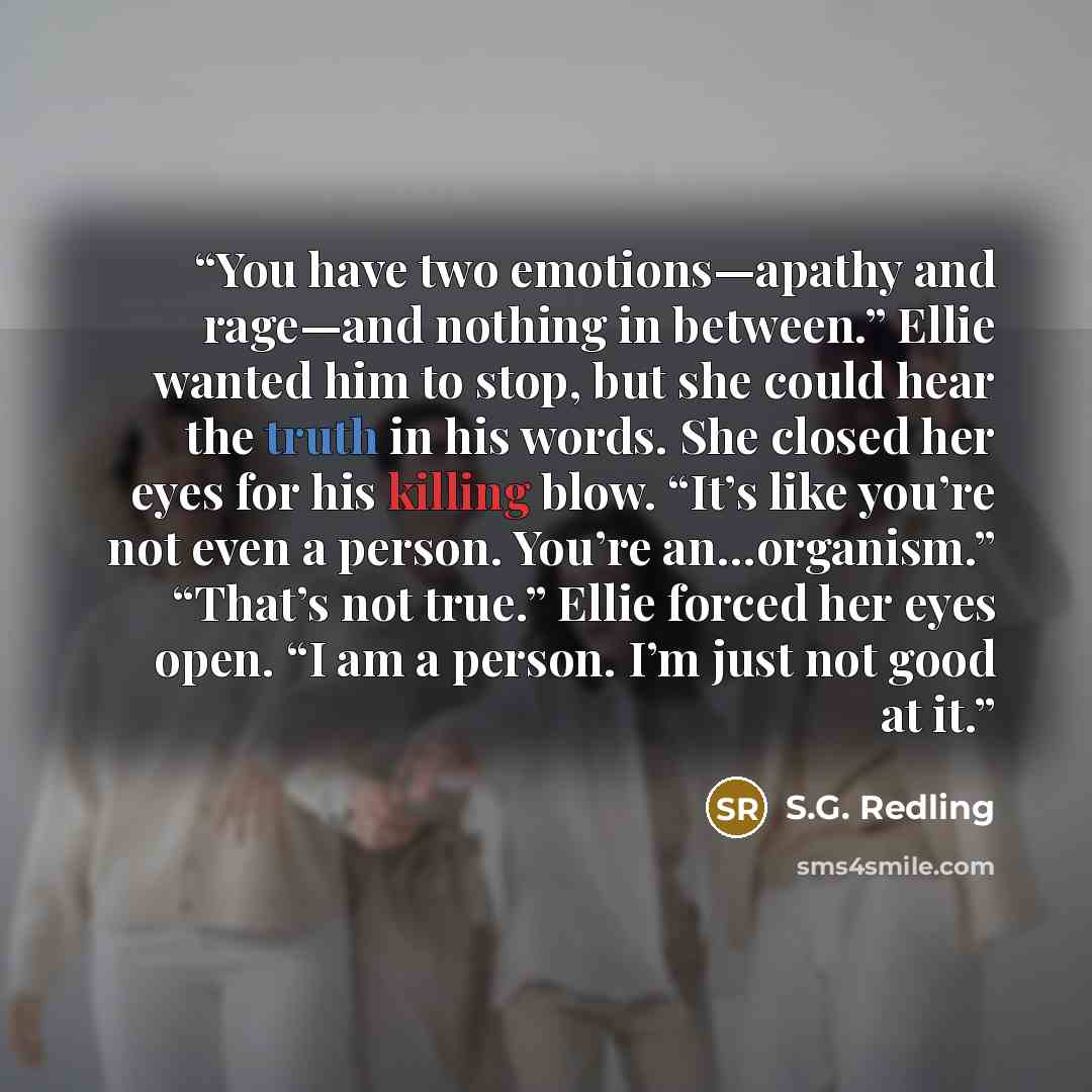 “You have two emotions—apathy and rage—and nothing in between.” Ellie wanted him to stop, but she could hear the truth in his words. She closed her eyes for his killing blow. “It’s like you’re not even a person. You’re an…organism.” “That’s not true.” Ellie forced her eyes open. “I am a person. I’m…” quote by S.G. Redling