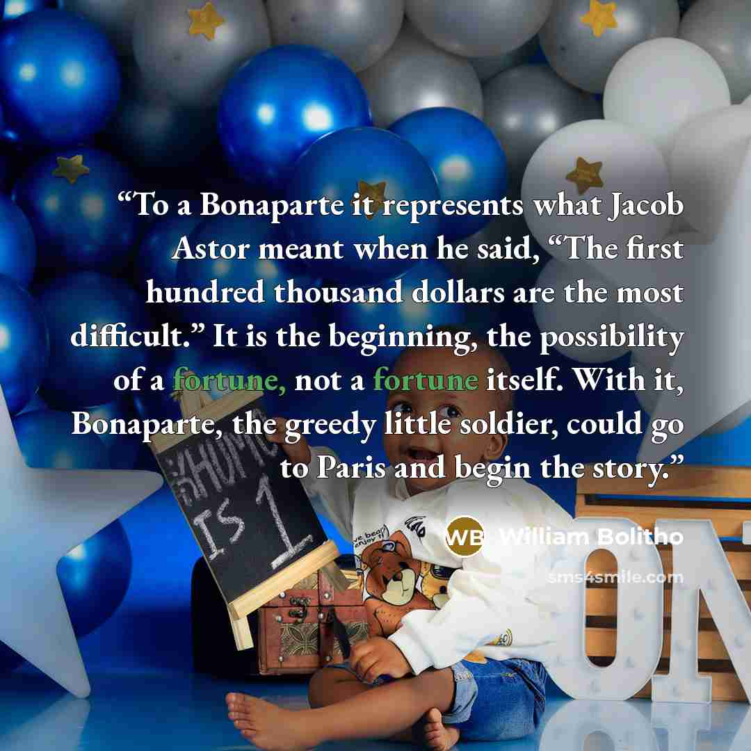 “To a Bonaparte it represents what Jacob Astor meant when he said, “The first hundred thousand dollars are the most difficult.” It is the beginning, the possibility of a fortune, not a fortune itself. With it, Bonaparte, the greedy little soldier, could go to Paris and begin the story.” quote by William Bolitho