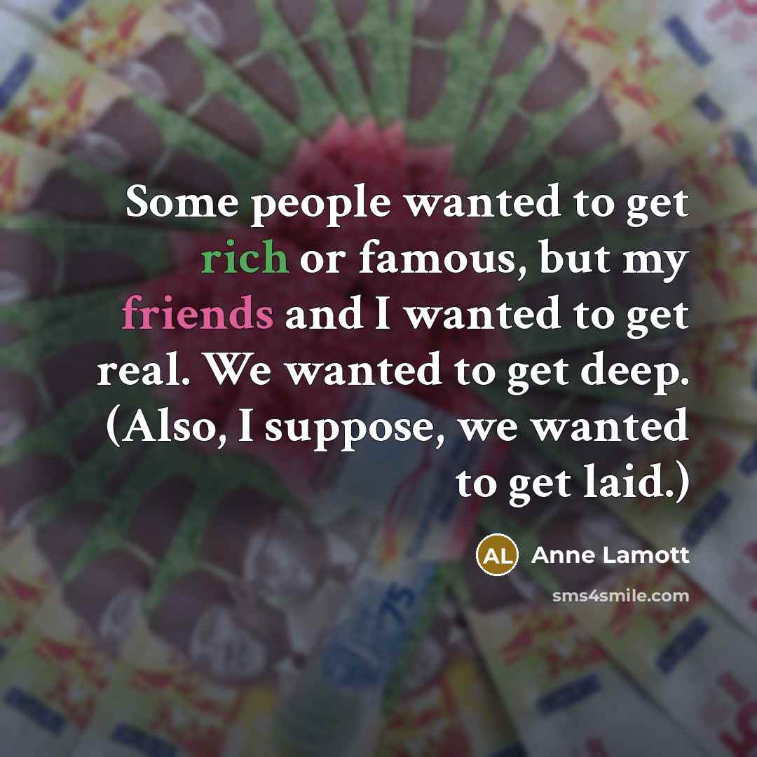 “Some people wanted to get rich or famous, but my friends and I wanted to get real. We wanted to get deep. (Also, I suppose, we wanted to get laid.)” quote by Anne Lamott