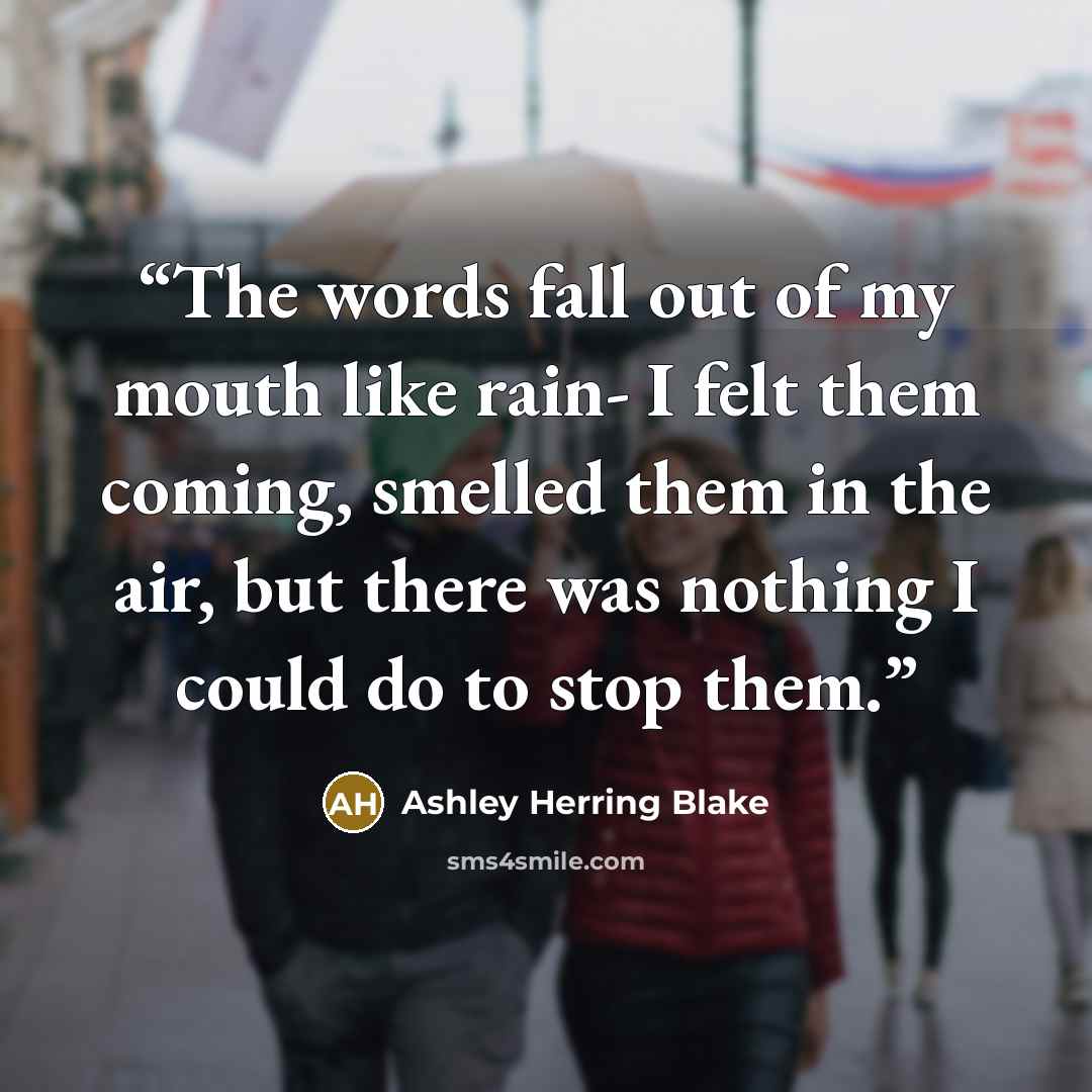 “The words fall out of my mouth like rain- I felt them coming, smelled them in the air, but there was nothing I could do to stop them.” quote by Ashley Herring Blake