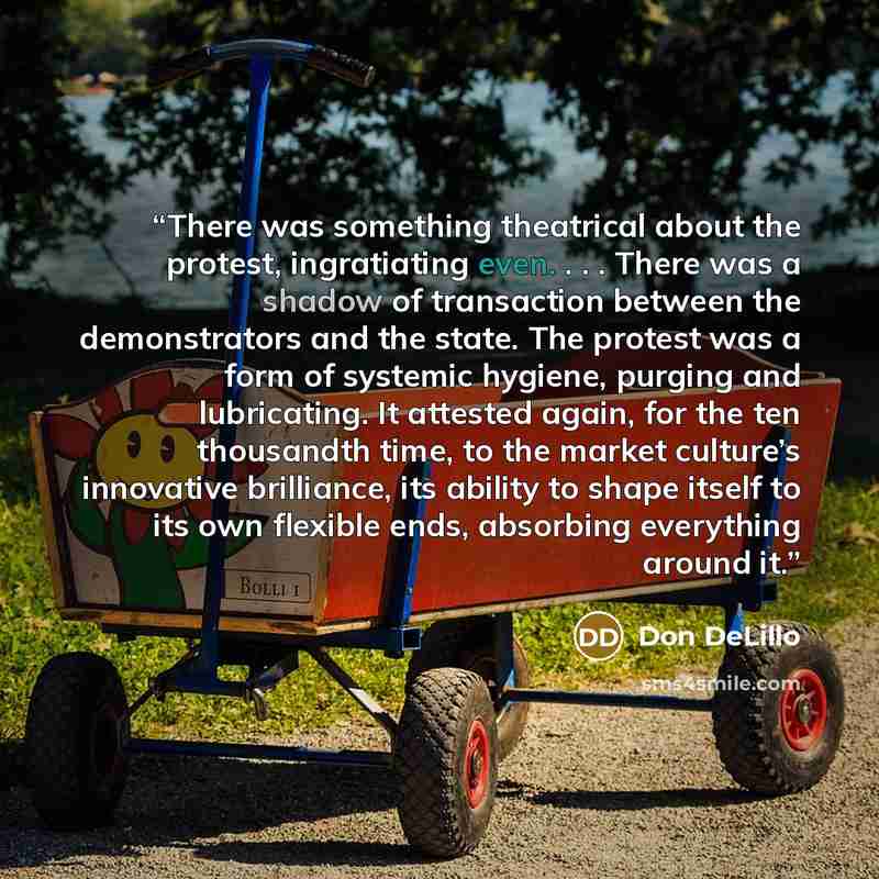 “There was something theatrical about the protest, ingratiating even. . . . There was a shadow of transaction between the demonstrators and the state. The protest was a form of systemic hygiene, purging and lubricating. It attested again, for the ten thousandth time, to the market culture’s…” quote by Don DeLillo