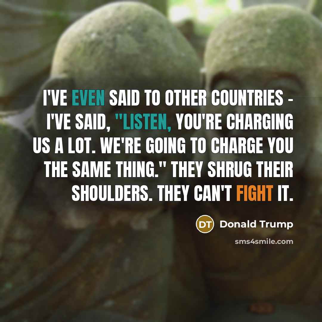 “I've even said to other countries - I've said, "Listen, you're charging us a lot. We're going to charge you the same thing." They shrug their shoulders. They can't fight it.” quote by Donald Trump