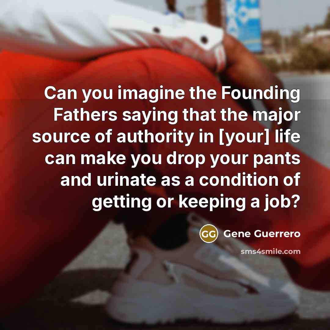 “Can you imagine the Founding Fathers saying that the major source of authority in [your] life can make you drop your pants and urinate as a condition of getting or keeping a job?” quote by Gene Guerrero