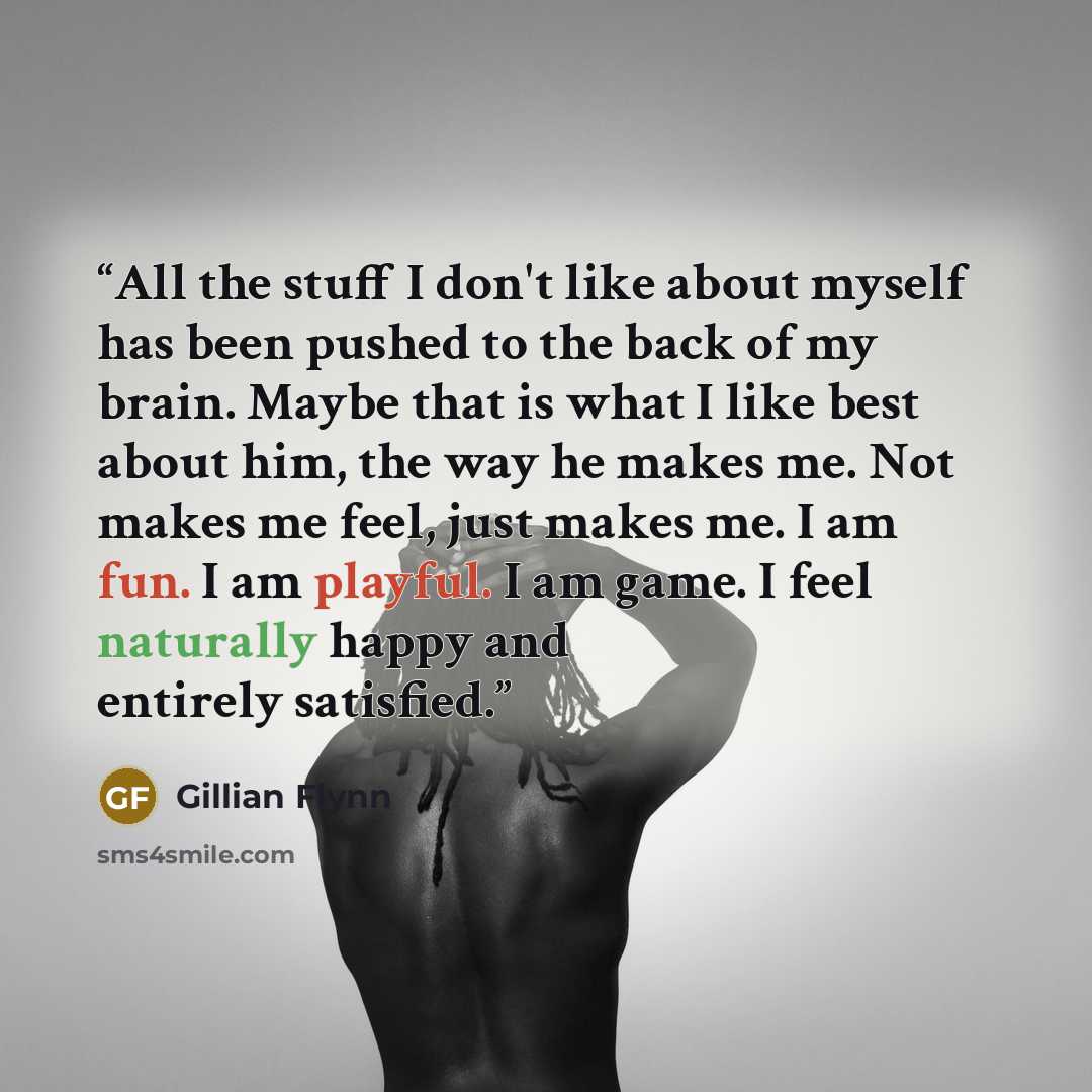 “All the stuff I don't like about myself has been pushed to the back of my brain. Maybe that is what I like best about him, the way he makes me. Not makes me feel, just makes me. I am fun. I am playful. I am game. I feel naturally happy and entirely satisfied.” quote by Gillian Flynn
