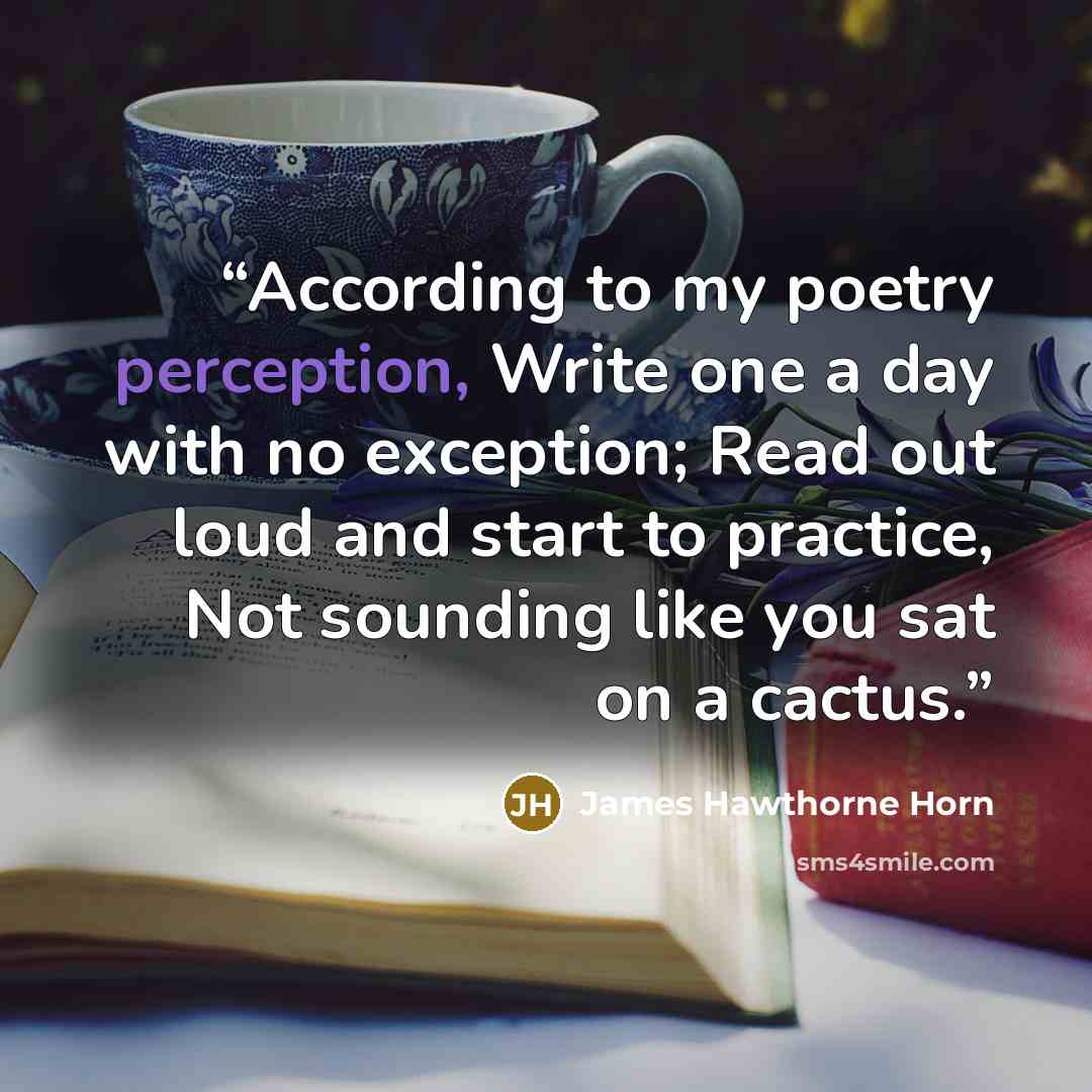 “According to my poetry perception, Write one a day with no exception; Read out loud and start to practice, Not sounding like you sat on a cactus.” quote by James Hawthorne Horn