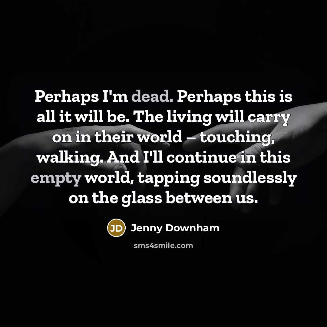 “Perhaps I'm dead. Perhaps this is all it will be. The living will carry on in their world – touching, walking. And I'll continue in this empty world, tapping soundlessly on the glass between us.” quote by Jenny Downham