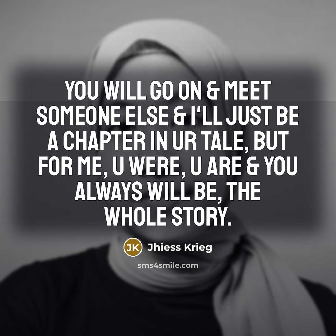 “You will go on & meet someone else & I'll just be a chapter in ur tale, but for me, u were, u are & you always will be, the whole story.” quote by Jhiess Krieg