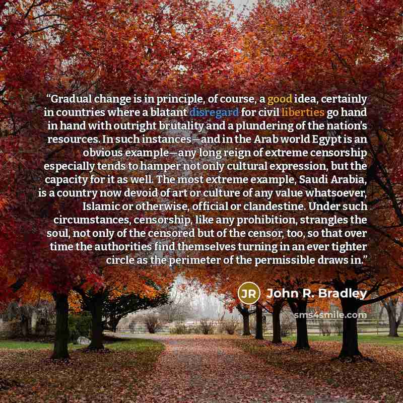 “Gradual change is in principle, of course, a good idea, certainly in countries where a blatant disregard for civil liberties go hand in hand with outright brutality and a plundering of the nation’s resources. In such instances—and in the Arab world Egypt is an obvious example—any long reign of…” quote by John R. Bradley