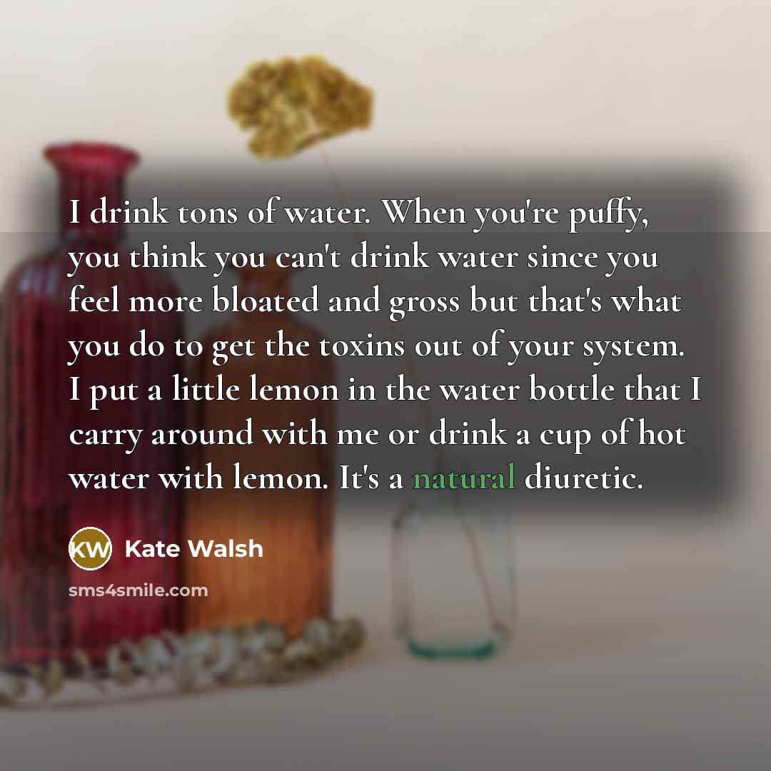 “I drink tons of water. When you're puffy, you think you can't drink water since you feel more bloated and gross but that's what you do to get the toxins out of your system. I put a little lemon in the water bottle that I carry around with me or drink a cup of hot water with lemon. It's a natural…” quote by Kate Walsh
