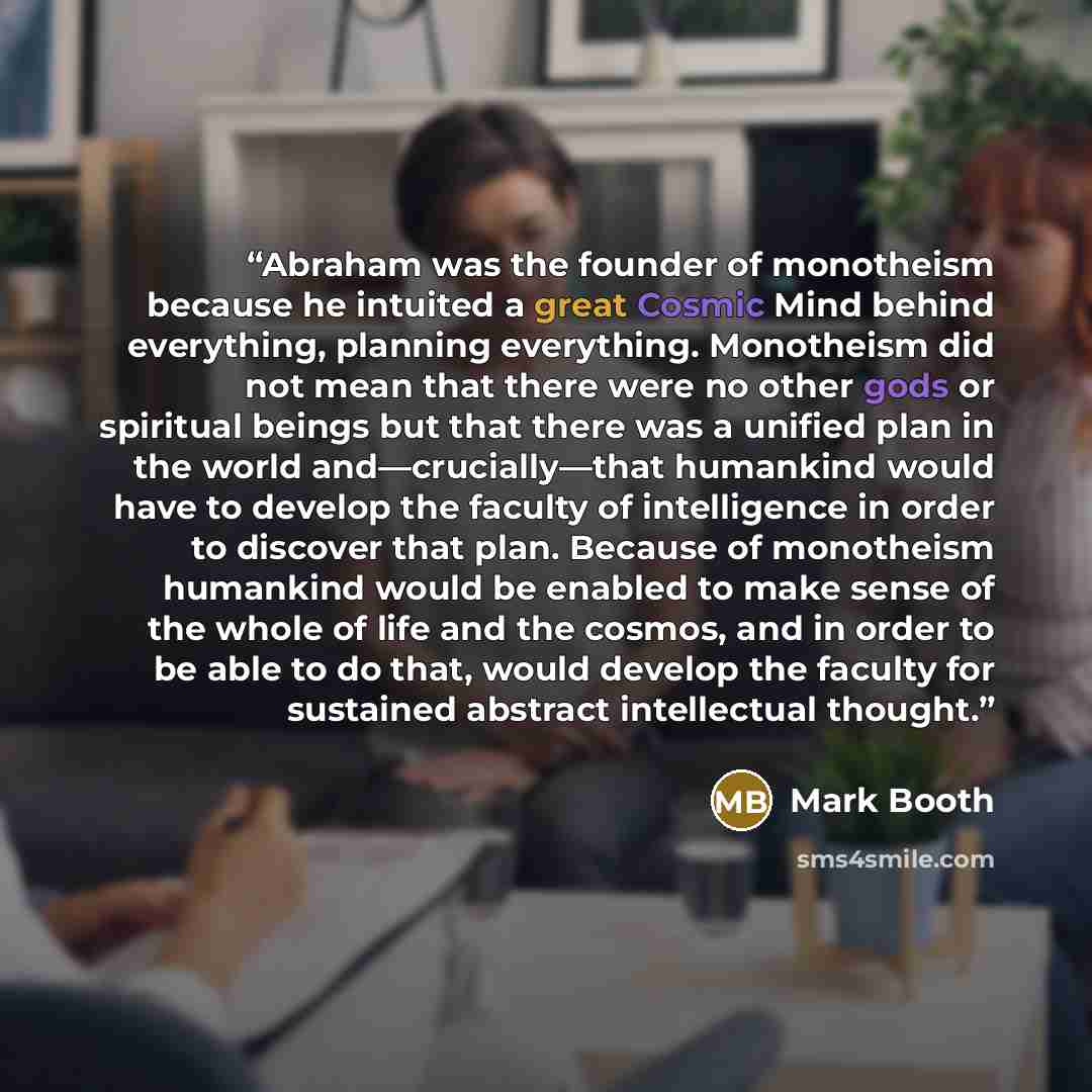 “Abraham was the founder of monotheism because he intuited a great Cosmic Mind behind everything, planning everything. Monotheism did not mean that there were no other gods or spiritual beings but that there was a unified plan in the world and—crucially—that humankind would have to develop the…” quote by Mark Booth