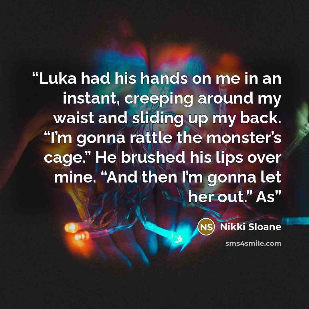 “Luka had his hands on me in an instant, creeping around my waist and sliding up my back. “I’m gonna rattle the monster’s cage.” He brushed his lips over mine. “And then I’m gonna let her out.” As” quote by Nikki Sloane