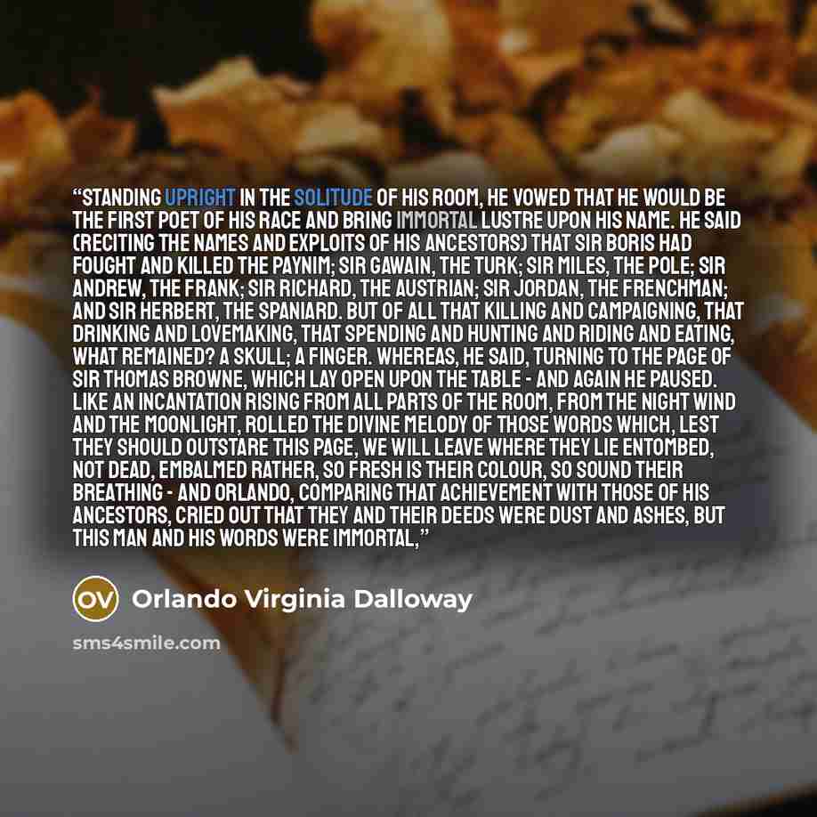 “Standing upright in the solitude of his room, he vowed that he would be the first poet of his race and bring immortal lustre upon his name. He said (reciting the names and exploits of his ancestors) that Sir Boris had fought and killed the Paynim; Sir Gawain, the Turk; Sir Miles, the Pole; Sir…” quote by Orlando Virginia Dalloway