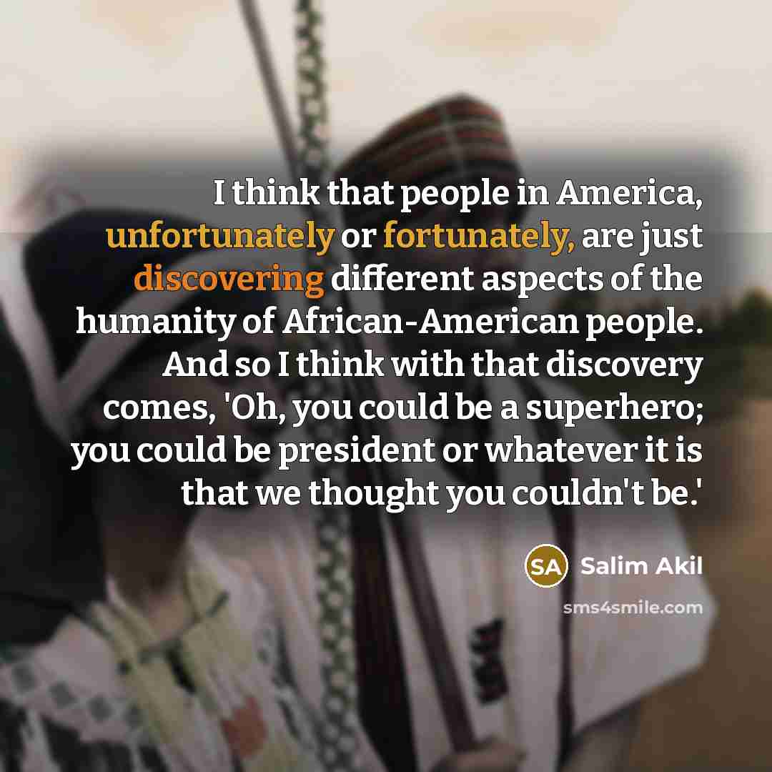 “I think that people in America, unfortunately or fortunately, are just discovering different aspects of the humanity of African-American people. And so I think with that discovery comes, 'Oh, you could be a superhero; you could be president or whatever it is that we thought you couldn't be.'” quote by Salim Akil