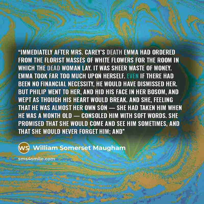 “Immediately after Mrs. Carey’s death Emma had ordered from the florist masses of white flowers for the room in which the dead woman lay. It was sheer waste of money. Emma took far too much upon herself. Even if there had been no financial necessity, he would have dismissed her. But Philip went to…” quote by William Somerset Maugham