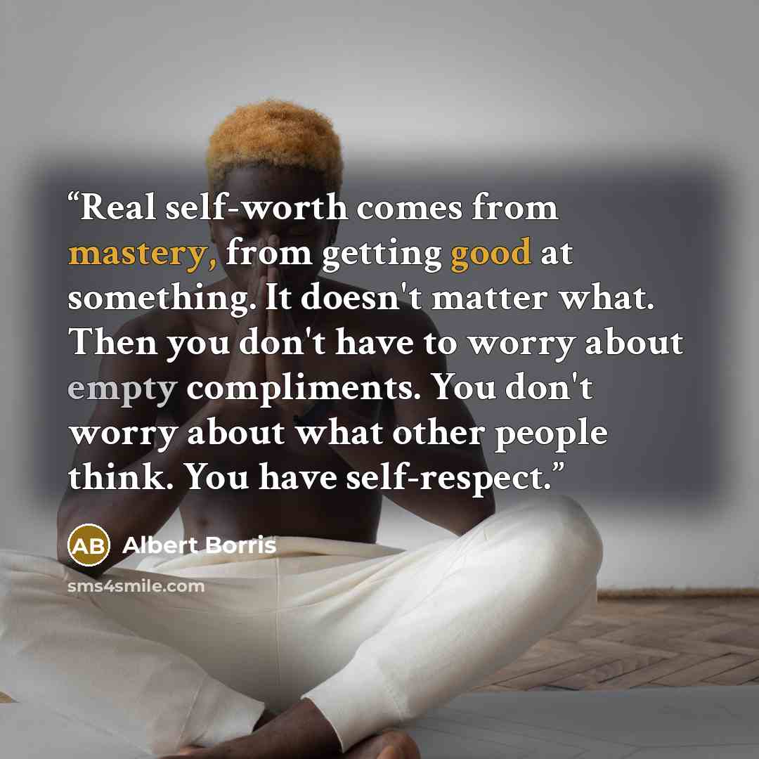 “Real self-worth comes from mastery, from getting good at something. It doesn't matter what. Then you don't have to worry about empty compliments. You don't worry about what other people think. You have self-respect.” quote by Albert Borris