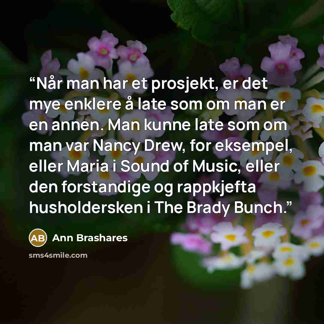 “Når man har et prosjekt, er det mye enklere å late som om man er en annen. Man kunne late som om man var Nancy Drew, for eksempel, eller Maria i Sound of Music, eller den forstandige og rappkjefta husholdersken i The Brady Bunch.” quote by Ann Brashares