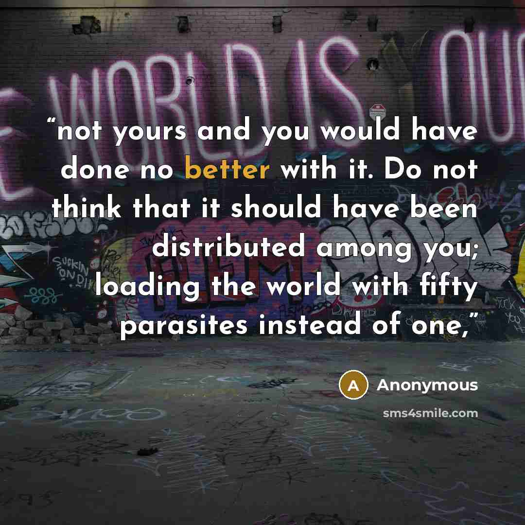 “not yours and you would have done no better with it. Do not think that it should have been distributed among you; loading the world with fifty parasites instead of one,” quote by Anonymous