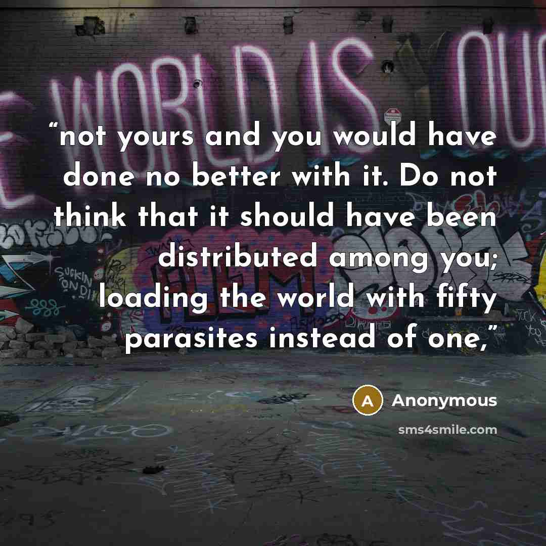 “not yours and you would have done no better with it. Do not think that it should have been distributed among you; loading the world with fifty parasites instead of one,” quote by Anonymous