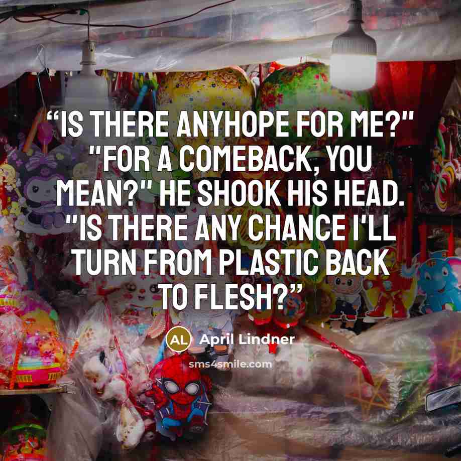 “is there anyhope for me?" "For a comeback, you mean?" He shook his head. "is there any chance I'll turn from plastic back to flesh?” quote by April Lindner