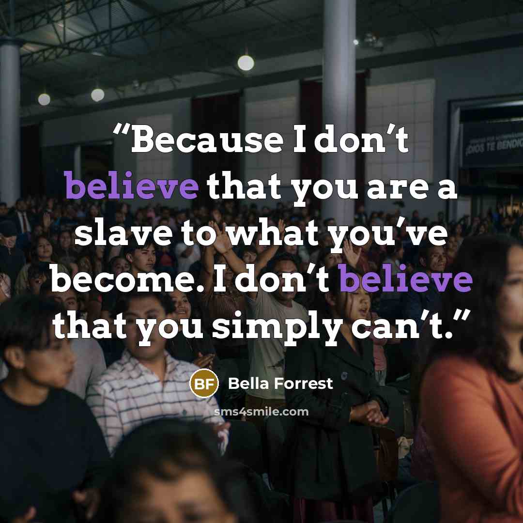 “Because I don’t believe that you are a slave to what you’ve become. I don’t believe that you simply can’t.” quote by Bella Forrest