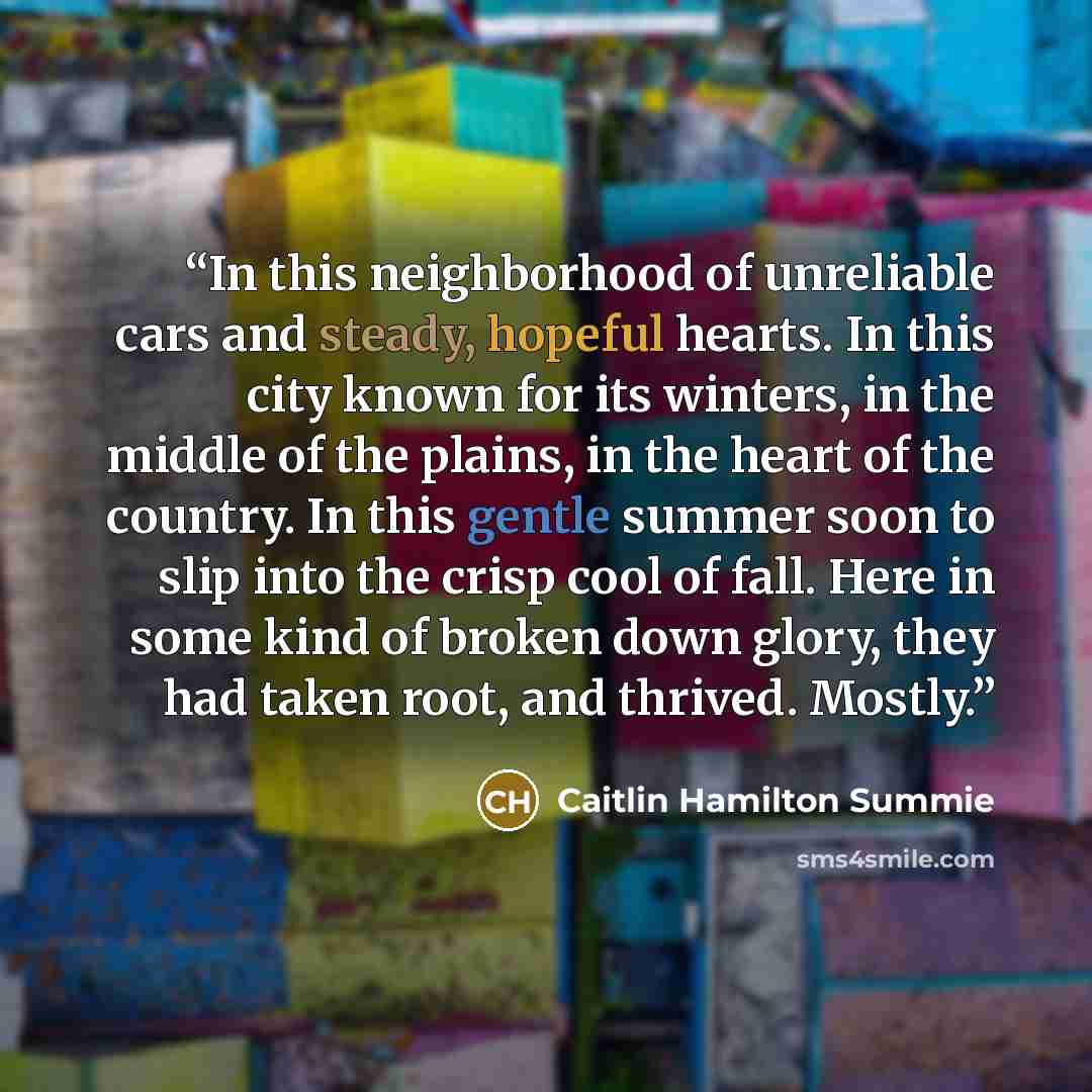 “In this neighborhood of unreliable cars and steady, hopeful hearts. In this city known for its winters, in the middle of the plains, in the heart of the country. In this gentle summer soon to slip into the crisp cool of fall. Here in some kind of broken down glory, they had taken root, and…” quote by Caitlin Hamilton Summie