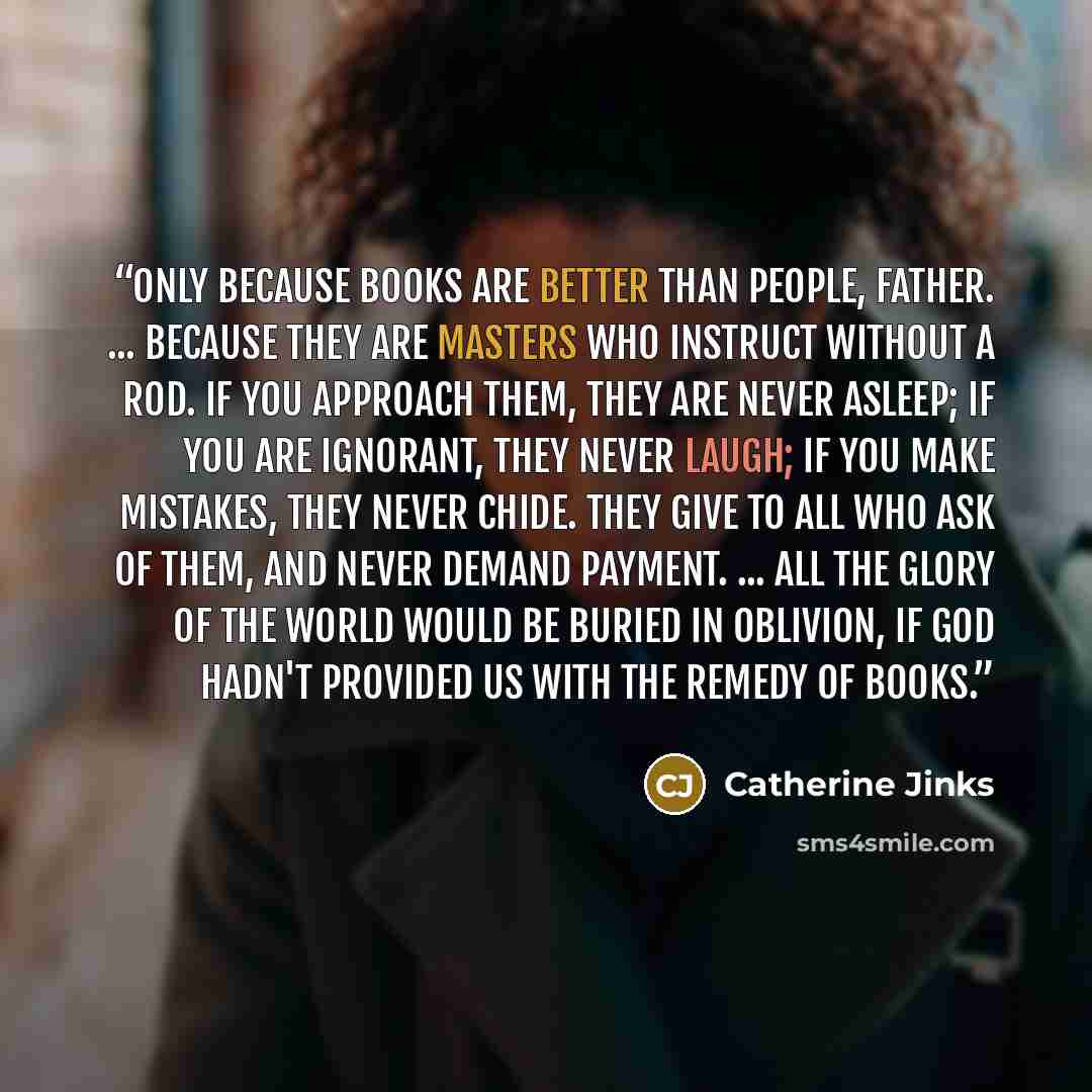 “Only because books are better than people, Father. ... Because they are masters who instruct without a rod. If you approach them, they are never asleep; if you are ignorant, they never laugh; if you make mistakes, they never chide. They give to all who ask of them, and never demand payment…” quote by Catherine Jinks