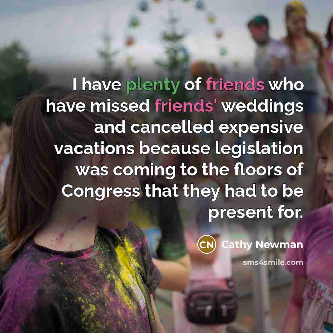 “I have plenty of friends who have missed friends' weddings and cancelled expensive vacations because legislation was coming to the floors of Congress that they had to be present for.” quote by Cathy Newman