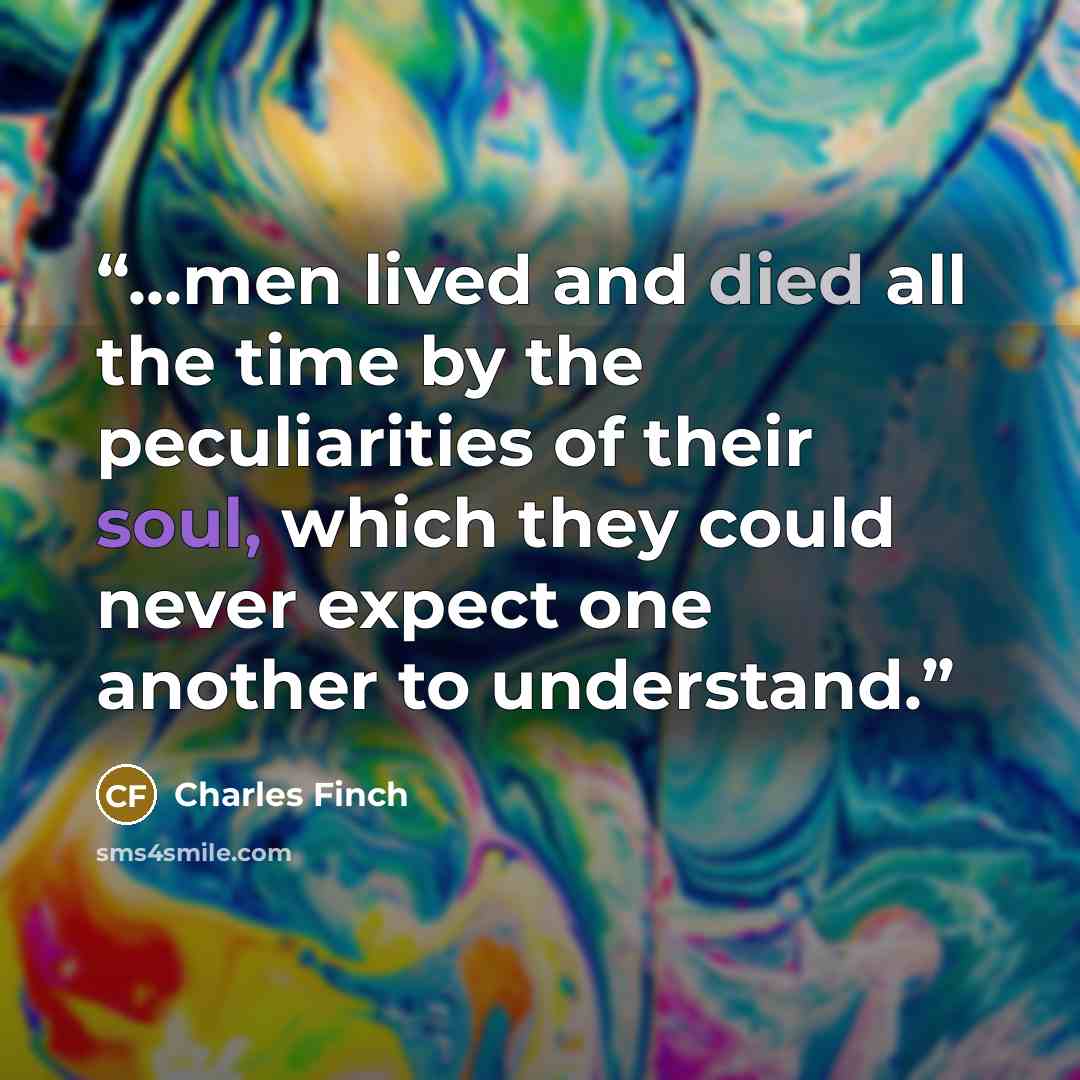 “...men lived and died all the time by the peculiarities of their soul, which they could never expect one another to understand.” quote by Charles Finch