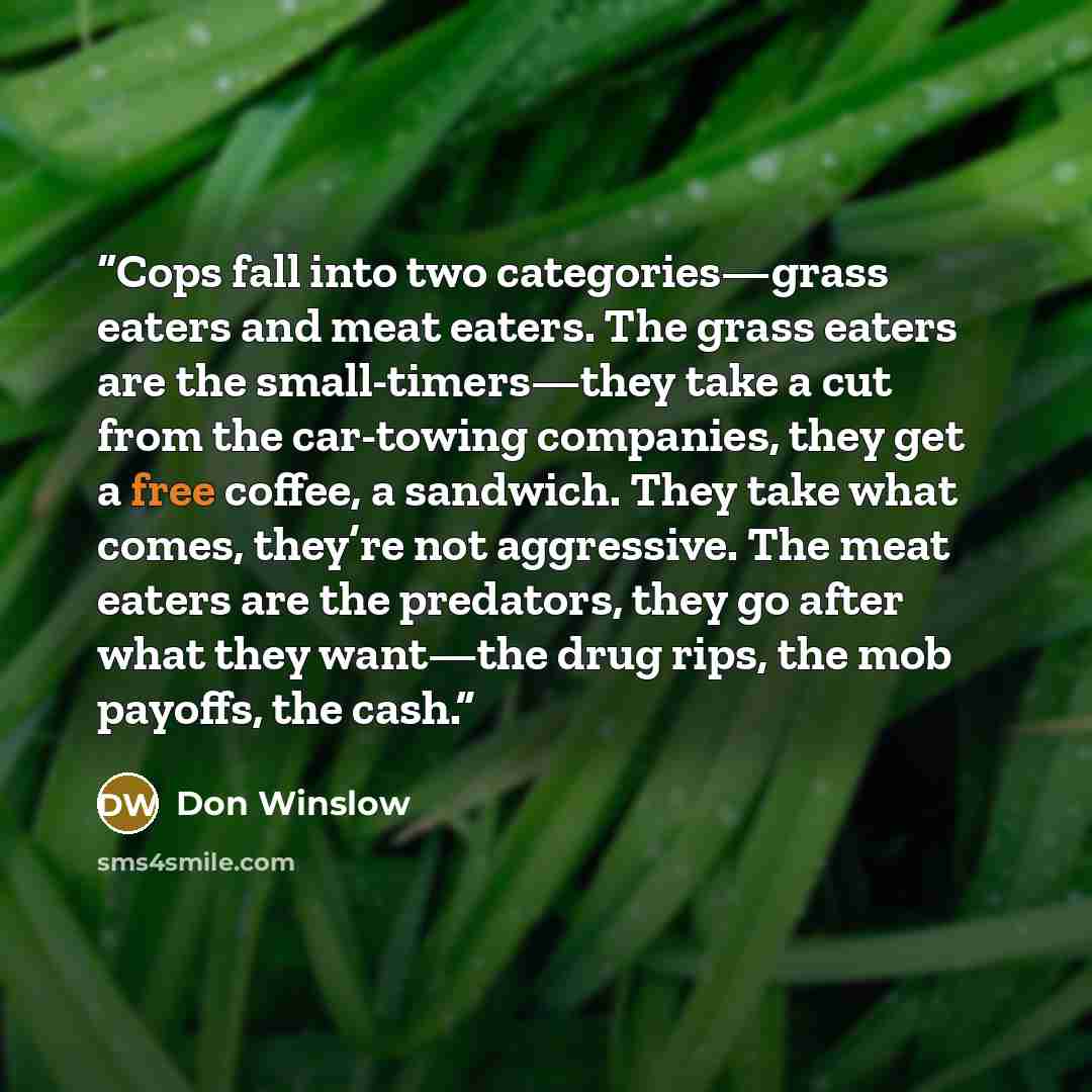 “Cops fall into two categories—grass eaters and meat eaters. The grass eaters are the small-timers—they take a cut from the car-towing companies, they get a free coffee, a sandwich. They take what comes, they’re not aggressive. The meat eaters are the predators, they go after what they want—the…” quote by Don Winslow