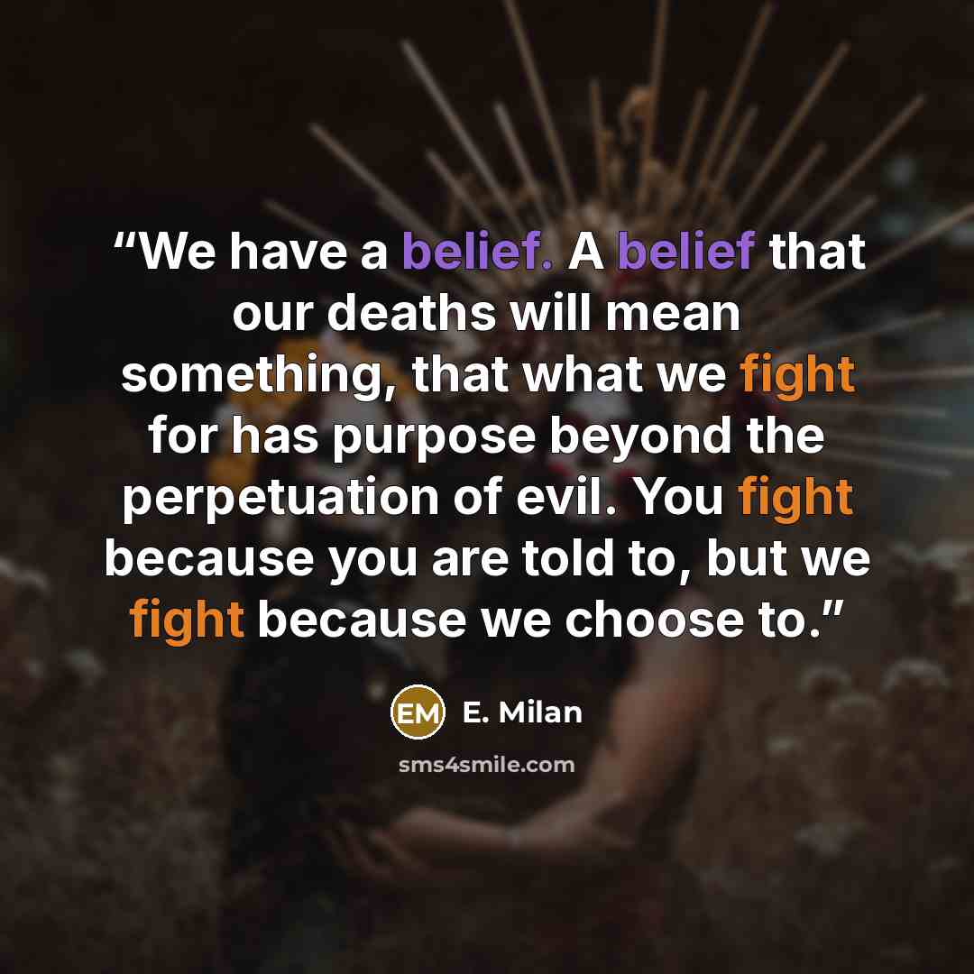 “We have a belief. A belief that our deaths will mean something, that what we fight for has purpose beyond the perpetuation of evil. You fight because you are told to, but we fight because we choose to.” quote by E. Milan