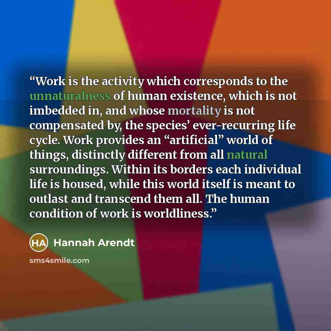 “Work is the activity which corresponds to the unnaturalness of human existence, which is not imbedded in, and whose mortality is not compensated by, the species’ ever-recurring life cycle. Work provides an “artificial” world of things, distinctly different from all natural surroundings. Within its…” quote by Hannah Arendt
