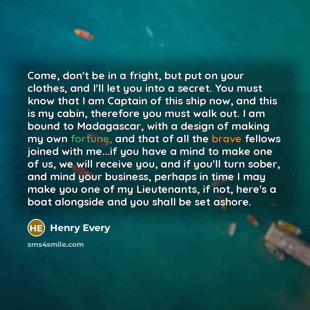 “Come, don't be in a fright, but put on your clothes, and I'll let you into a secret. You must know that I am Captain of this ship now, and this is my cabin, therefore you must walk out. I am bound to Madagascar, with a design of making my own fortune, and that of all the brave fellows joined with…” quote by Henry Every
