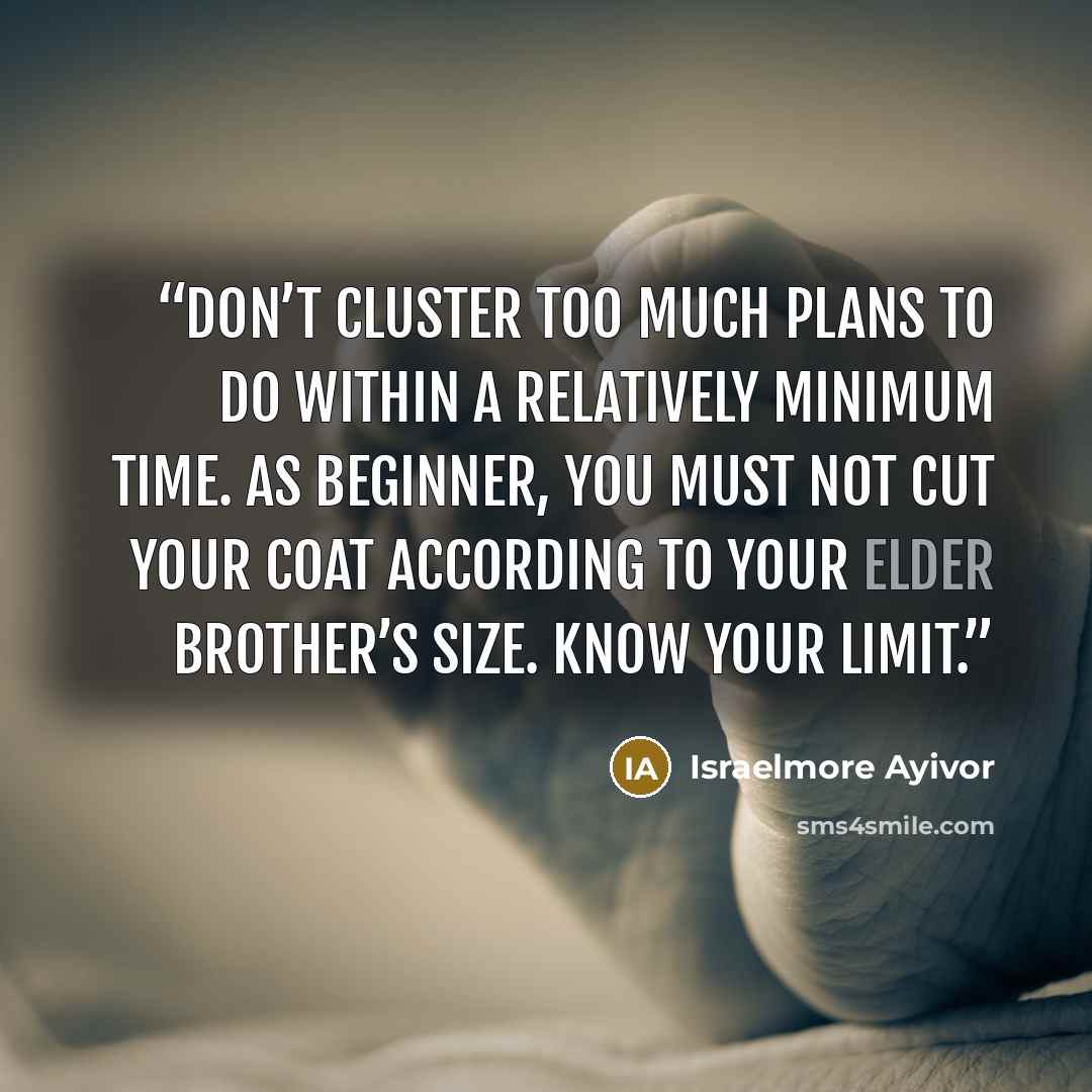 “Don’t cluster too much plans to do within a relatively minimum time. As beginner, you must not cut your coat according to your elder brother’s size. Know your limit.” quote by Israelmore Ayivor