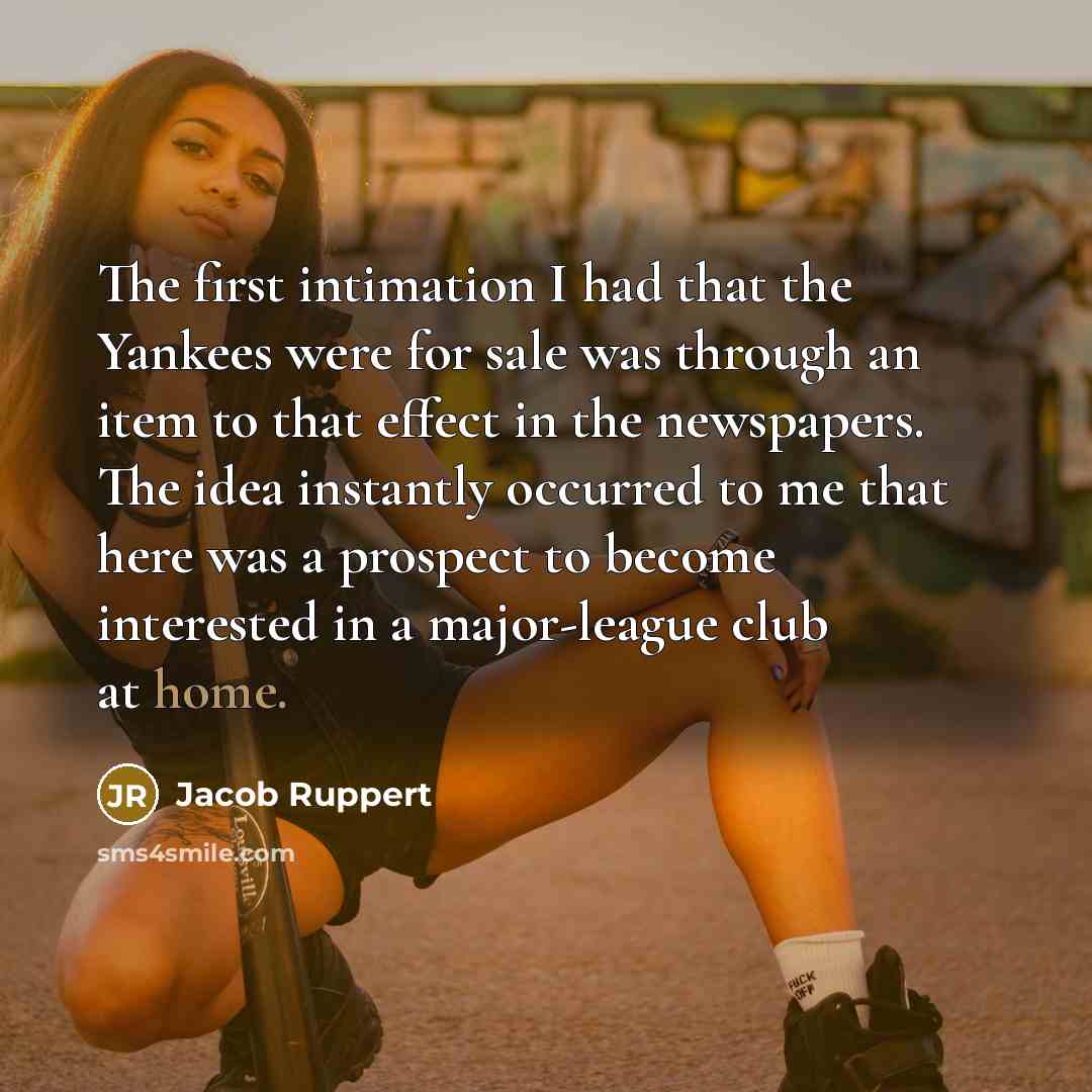 “The first intimation I had that the Yankees were for sale was through an item to that effect in the newspapers. The idea instantly occurred to me that here was a prospect to become interested in a major-league club at home.” quote by Jacob Ruppert