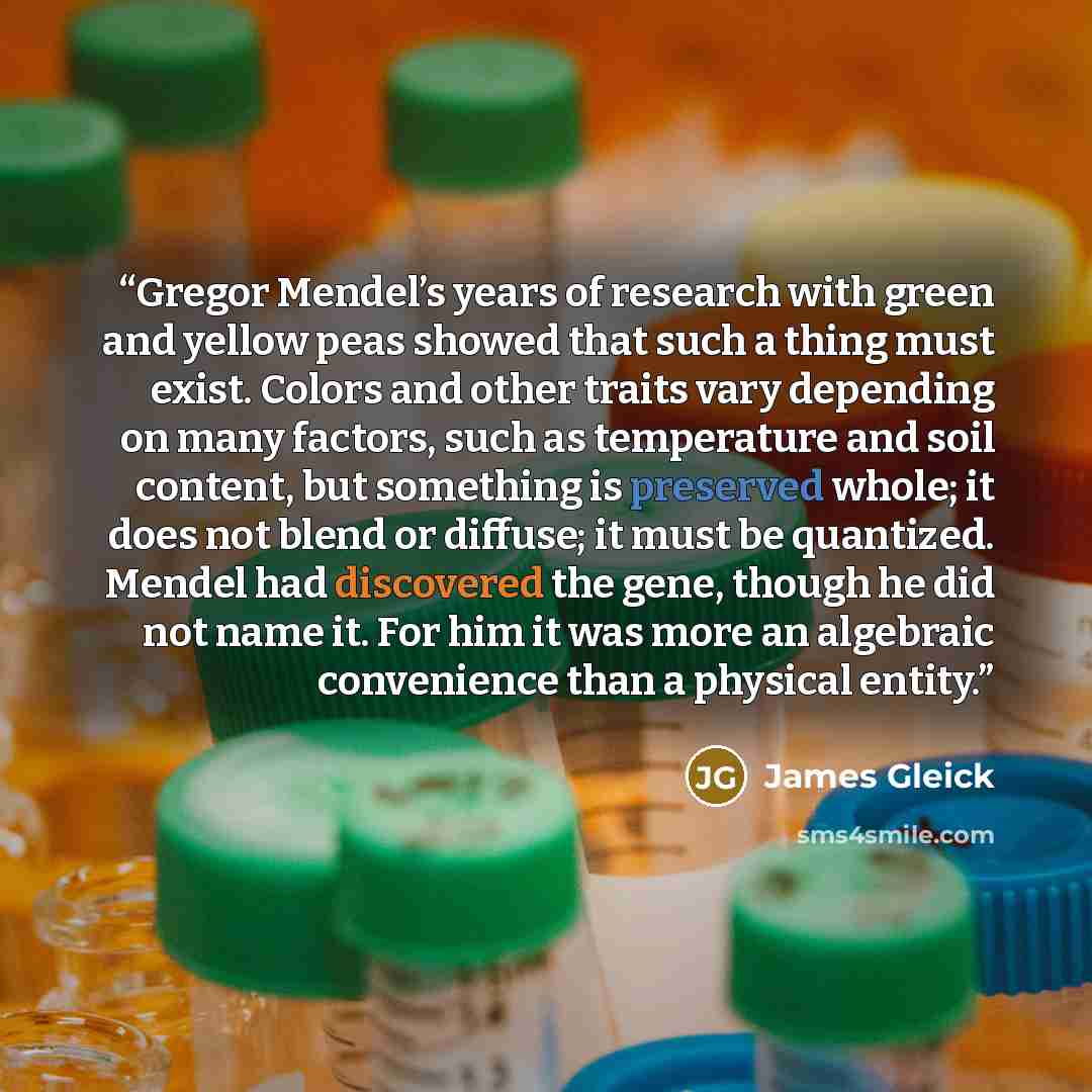“Gregor Mendel’s years of research with green and yellow peas showed that such a thing must exist. Colors and other traits vary depending on many factors, such as temperature and soil content, but something is preserved whole; it does not blend or diffuse; it must be quantized. Mendel had…” quote by James Gleick