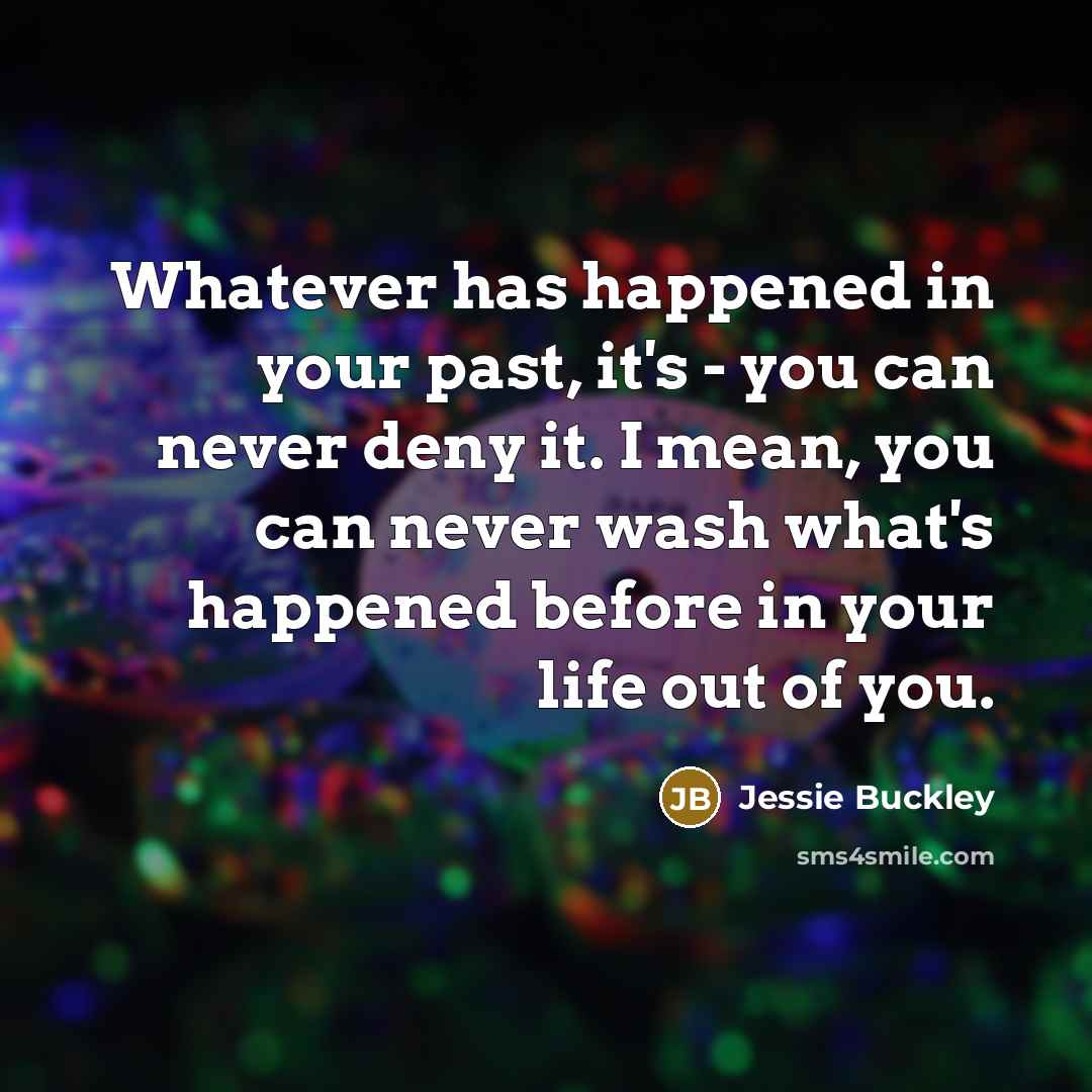 “Whatever has happened in your past, it's - you can never deny it. I mean, you can never wash what's happened before in your life out of you.” quote by Jessie Buckley