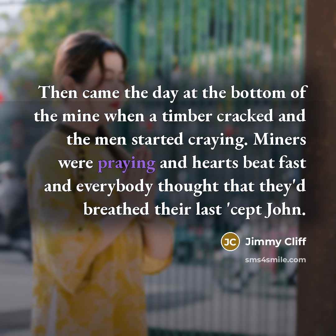 “Then came the day at the bottom of the mine when a timber cracked and the men started craying. Miners were praying and hearts beat fast and everybody thought that they'd breathed their last 'cept John.” quote by Jimmy Cliff