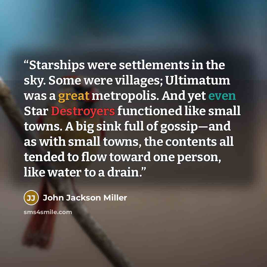 “Starships were settlements in the sky. Some were villages; Ultimatum was a great metropolis. And yet even Star Destroyers functioned like small towns. A big sink full of gossip—and as with small towns, the contents all tended to flow toward one person, like water to a drain.” quote by John Jackson Miller
